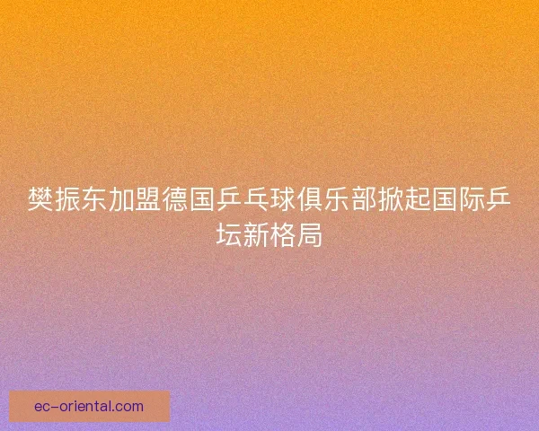 樊振东加盟德国乒乓球俱乐部掀起国际乒坛新格局