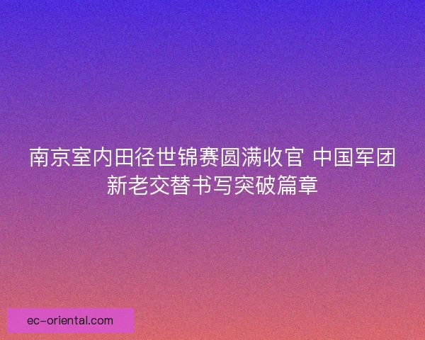 南京室内田径世锦赛圆满收官 中国军团新老交替书写突破篇章