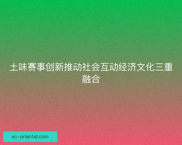 土味赛事创新推动社会互动经济文化三重融合