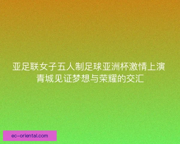 亚足联女子五人制足球亚洲杯激情上演 青城见证梦想与荣耀的交汇