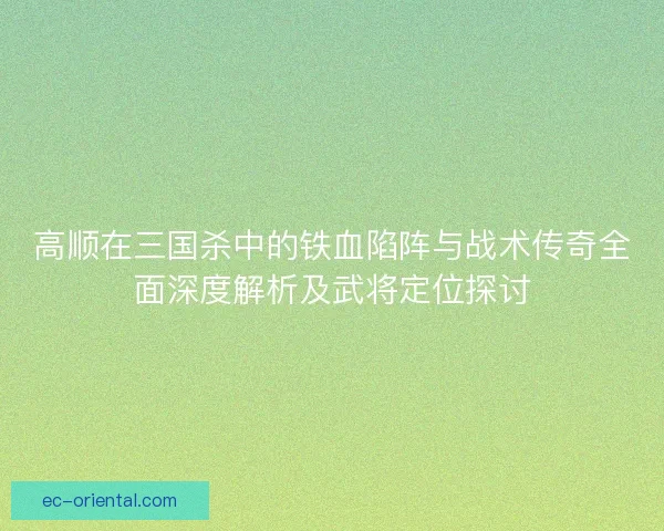 高顺在三国杀中的铁血陷阵与战术传奇全面深度解析及武将定位探讨