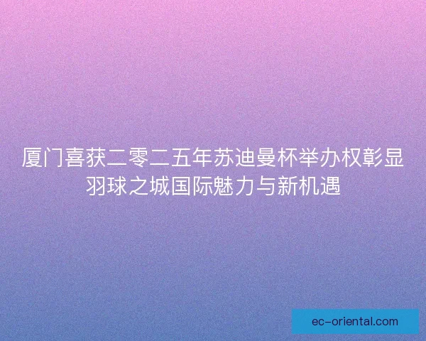 厦门喜获二零二五年苏迪曼杯举办权彰显羽球之城国际魅力与新机遇
