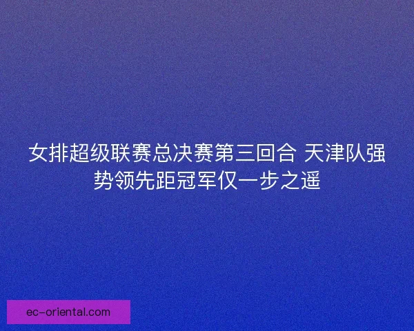 女排超级联赛总决赛第三回合 天津队强势领先距冠军仅一步之遥