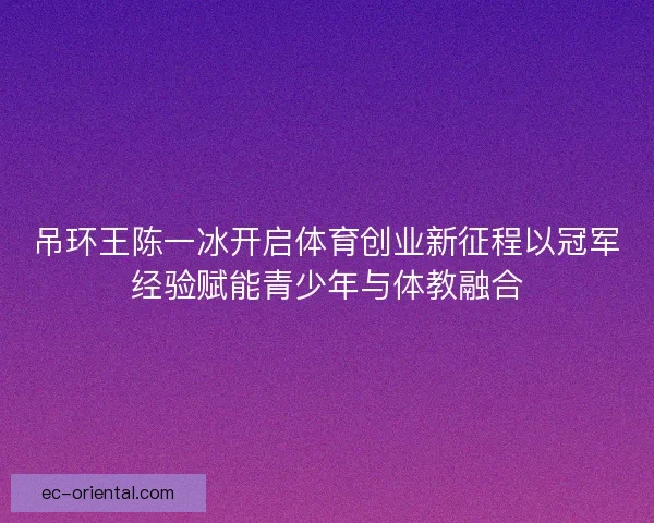 吊环王陈一冰开启体育创业新征程以冠军经验赋能青少年与体教融合