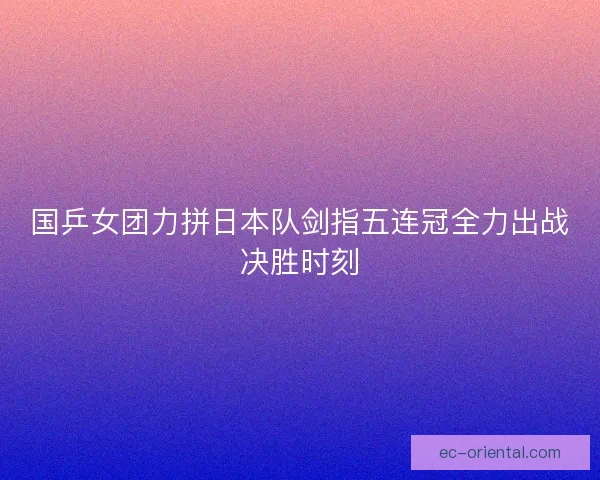 国乒女团力拼日本队剑指五连冠全力出战决胜时刻