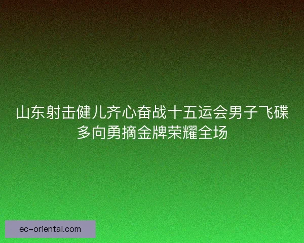 山东射击健儿齐心奋战十五运会男子飞碟多向勇摘金牌荣耀全场