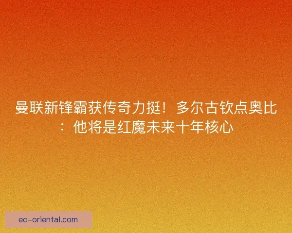 曼联新锋霸获传奇力挺！多尔古钦点奥比：他将是红魔未来十年核心